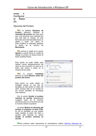 Curso de Introducción a Windows XP
Unidad 8.
Configurar
el Ratón
(II)
Opciones del Puntero
En la pestaña Opciones de
Puntero podemos modificar la
velocidad del puntero del ratón para
que a las personas poco expertas les
sea más fácil su manejo, de esta
forma les será más facil seleccionar un
objeto y hacer clic sobre él.
Para modificar la velocidad desplaza
la flecha de la sección de
Movimiento.
Si activas la casilla de la opción
Ajustar a, cuando abras un cuadro de
diálogo el puntero se situará sobre el
botón predeterminado.
Esta opción se suele utilizar para
realizar menos desplazamientos del
ratón ya que el puntero se situa en el
botón que vamos a pulsar en la
mayoria de los casos.
En la sección Visibilidad
tenemos la casilla Mostrar rastro del
puntero del mouse.
Esta opción se suele utilizar en
portátiles porque en ese tipo de
pantallas es fácil perder el rastro del
ratón. Aunque esto ya no sucede en
los nuevas pantallas de tecnología
más moderna.
Con la opción Ocultar el puntero
mientras se escribe desaparecerá
cualquier rastro de él mientras
escribimos pero en el momento en que
lo muevas volverá a aparecer.
La opción Mostrar la ubicación del
puntero al presionar la tecla CTRL
es útil en portátiles ya que puedes
haber perdido el rastro del ratón o
cuando está activada la opción
Ocultar el puntero mientras se
escribe.
Para practicar estas operaciones te aconsejamos realizar Ejercicio Opciones de
47
 