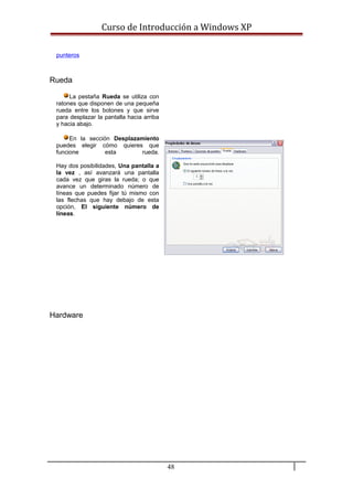 Curso de Introducción a Windows XP
punteros
Rueda
La pestaña Rueda se utiliza con
ratones que disponen de una pequeña
rueda entre los botones y que sirve
para desplazar la pantalla hacia arriba
y hacia abajo.
En la sección Desplazamiento
puedes elegir cómo quieres que
funcione esta rueda.
Hay dos posibilidades, Una pantalla a
la vez , así avanzará una pantalla
cada vez que giras la rueda; o que
avance un determinado número de
líneas que puedes fijar tú mismo con
las flechas que hay debajo de esta
opción, El siguiente número de
líneas.
Hardware
48
 
