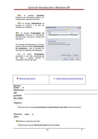 Curso de Introducción a Windows XP
En la pestaña Hardware
podemos ver información relativa a la
configuración hardware del ratón.
En la sección Dispositivos se
muestra el nombre y el tipo de
dispositivos instalados.
En la sección Propiedades de
dispositivo tenemos la información
del fabricante, ubicación y estado del
dispositivo.
Si el estado del dispositivo es erróneo
puedes utilizar el botón Solucionador
de problemas... que te ayudará ha
encontrar el problema del dispositivo.
Con el botón Propiedades
accederás a ver más características
del ratón y podrás cambiar el
controlador (driver) del ratón.
Ejercicios del Tema 8. Prueba evaluativa teórica del Tema 8.
Ejercicio.
Unidad 8.
Opciones
del
puntero
del ratón
Objetivo.
Practicar cómo se puede personalizar la representación del ratón sobre el escritorio.
Ejercicio paso a
paso.
Modificar la velocidad del ratón.
1 Selecciona la opción Panel de Control del botón Inicio.
49
 