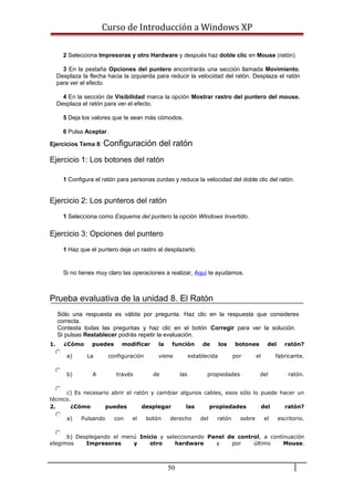 Curso de Introducción a Windows XP
2 Selecciona Impresoras y otro Hardware y después haz doble clic en Mouse (ratón).
3 En la pestaña Opciones del puntero encontrarás una sección llamada Movimiento.
Desplaza la flecha hacia la izquierda para reducir la velocidad del ratón. Desplaza el ratón
para ver el efecto.
4 En la sección de Visibilidad marca la opción Mostrar rastro del puntero del mouse.
Desplaza el ratón para ver el efecto.
5 Deja los valores que te sean más cómodos.
6 Pulsa Aceptar.
Ejercicios Tema 8: Configuración del ratón
Ejercicio 1: Los botones del ratón
1 Configura el ratón para personas zurdas y reduce la velocidad del doble clic del ratón.
Ejercicio 2: Los punteros del ratón
1 Selecciona como Esquema del puntero la opción Windows Invertido.
Ejercicio 3: Opciones del puntero
1 Haz que el puntero deje un rastro al desplazarlo.
Si no tienes muy claro las operaciones a realizar, Aquí te ayudamos.
Prueba evaluativa de la unidad 8. El Ratón
Sólo una respuesta es válida por pregunta. Haz clic en la respuesta que consideres
correcta.
Contesta todas las preguntas y haz clic en el botón Corregir para ver la solución.
Si pulsas Restablecer podrás repetir la evaluación.
1. ¿Cómo puedes modificar la función de los botones del ratón?
a) La configuración viene establecida por el fabricante.
b) A través de las propiedades del ratón.
c) Es necesario abrir el ratón y cambiar algunos cables, esos sólo lo puede hacer un
técnico.
2. ¿Cómo puedes desplegar las propiedades del ratón?
a) Pulsando con el botón derecho del ratón sobre el escritorio.
b) Desplegando el menú Inicio y seleccionando Panel de control, a continuación
elegimos Impresoras y otro hardware y por último Mouse.
50
 