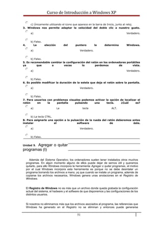 Curso de Introducción a Windows XP
c) Únicamente utilizando el icono que aparece en la barra de Inicio, junto al reloj.
3. Windows nos permite adaptar la velocidad del doble clic a nuestro gusto.
a) Verdadero.
b) Falso.
4. La elección del puntero la determina Windows.
a) Verdadero.
b) Falso.
5. Es recomendable cambiar la configuración del ratón en los ordenadores portátiles
ya que a veces lo perdemos de vista.
a) Verdadero.
b) Falso.
6. Es posible modificar la duración de la estela que deja el ratón sobre la pantalla.
a) Verdadero.
b) Falso.
7. Para usuarios con problemas visuales podemos activar la opción de localizar el
ratón en la pantalla pulsando una tecla. ¿Cuál es?
a) La tecla ALT.
b) La tecla CTRL.
8. Para asignarle una opción a la pulsación de la rueda del ratón deberemos antes
instalar el software de éste.
a) Verdadero.
b) Falso.
Unidad 9. Agregar o quitar
programas (I)
Además del Sistema Operativo, los ordenadores suelen tener instalados otros muchos
programas. En algún momento alguno de ellos puede dejar de sernos útil y queramos
quitarlo, para ello Windows incorpora la herramienta Agregar o quitar programas, el motivo
por el cual Windows incorpora esta herramienta es porque no se debe desintalar un
programa borrando los archivos a mano, yq que cuando se instala un programa, además de
copiarse los archivos necesarios, Windows genera unas anotaciones en el Registro de
Windows.
El Registro de Windows no es más que un archivo donde queda grabada la configuración
actual del sistema, el hadware y el software de que disponemos y las configuraciones de los
distintos usuarios.
Si nosotros no eliminamos más que los archivos asociados al programa, las referencias que
Windows ha generado en el Registro no se eliminan y entonces puede generarse
51
 