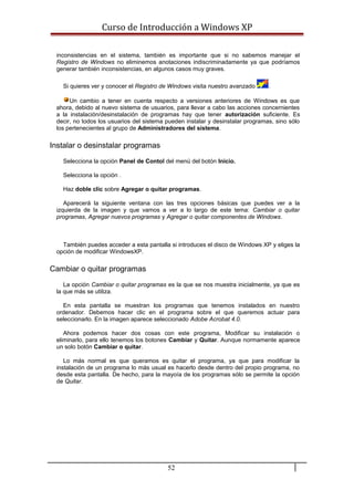 Curso de Introducción a Windows XP
inconsistencias en el sistema, también es importante que si no sabemos manejar el
Registro de Windows no eliminemos anotaciones indiscriminadamente ya que podríamos
generar también inconsistencias, en algunos casos muy graves.
Si quieres ver y conocer el Registro de Windows visita nuestro avanzado .
Un cambio a tener en cuenta respecto a versiones anteriores de Windows es que
ahora, debido al nuevo sistema de usuarios, para llevar a cabo las acciones concernientes
a la instalación/desinstalación de programas hay que tener autorización suficiente. Es
decir, no todos los usuarios del sistema pueden instalar y desinstalar programas, sino sólo
los pertenecientes al grupo de Administradores del sistema.
Instalar o desinstalar programas
Selecciona la opción Panel de Contol del menú del botón Inicio.
Selecciona la opción .
Haz doble clic sobre Agregar o quitar programas.
Aparecerá la siguiente ventana con las tres opciones básicas que puedes ver a la
izquierda de la imagen y que vamos a ver a lo largo de este tema: Cambiar o quitar
programas, Agregar nuevos programas y Agregar o quitar componentes de Windows.
También puedes acceder a esta pantalla si introduces el disco de Windows XP y eliges la
opción de modificar WindowsXP.
Cambiar o quitar programas
La opción Cambiar o quitar programas es la que se nos muestra inicialmente, ya que es
la que más se utiliza.
En esta pantalla se muestran los programas que tenemos instalados en nuestro
ordenador. Debemos hacer clic en el programa sobre el que queremos actuar para
seleccionarlo. En la imagen aparece seleccionado Adobe Acrobat 4.0.
Ahora podemos hacer dos cosas con este programa, Modificar su instalación o
eliminarlo, para ello tenemos los botones Cambiar y Quitar. Aunque normamente aparece
un solo botón Cambiar o quitar.
Lo más normal es que queramos es quitar el programa, ya que para modificar la
instalación de un programa lo más usual es hacerlo desde dentro del propio programa, no
desde esta pantalla. De hecho, para la mayoía de los programas sólo se permite la opción
de Quitar.
52
 