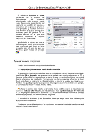 Curso de Introducción a Windows XP
Si pulsamos Cambiar o quitar
entraremos en el proceso de
desinstalación del programa
seleccionado, este proceso puede
variar ligeramente dependiendo del
programa en cuestión, en ocasiones
entraremos en un proceso propio de
cada programa y en otras ocasiones
sera Windows el que se encargue de
realizarlo, pero ,en general, es un
proceso sencillo en el que sólo
debemos responder a algunas
preguntas de confirmación.
No obstante, la primera vez que se
realiza pueden surgir algunas dudas,
para resolverlas aquí tienes un tema
avanzado para el caso de que sea
Windows quien realiza el proceso.
Agregar nuevos programas
En esta opción tenemos dos posibilidades básicas:
1. - Agregar programas desde un CR-ROM o disquete.
Si el programa que queremos instalar esta en un CD-ROM o en un disquete haremos clic
en el botón CD o disquete, nos aparecerá una pantalla para que introduzcamos el CD o
disquete en la unidad correspondiente. A partir de ese momento el asistente nos guiará
durante el proceso de instalación. Normalmente nos hará preguntas referentes al lugar
donde se instalará el programa, lo más aconsejable es aceptar la carpeta que nos propone.
También nos puede preguntar que opciones del programa queremos instalar, por ejemplo,
si queremos una instalcion típica, mínima o total.
Este es un camino para instalar un programa desde un CD, pero en la mayoría de las
ocasiones no hace falta utilizarlo, es más cómodo y más rápido introducir directamente
el CD del programa en la unidad lectora de CD y automáticamente se arrancará el proceso
de instalación previsto por el fabricante del programa.
El resultado es el mismo y nos evitaremos tener que llegar hasta esta pantalla para
Agregar nuevos programas.
En algunos casos el fabricante no ha previsto un proceso de instalación, por lo que será
necesario hacerlo desde aquí.
53
 