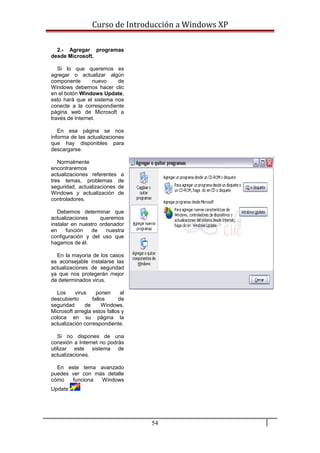 Curso de Introducción a Windows XP
2.- Agregar programas
desde Microsoft.
Si lo que queremos es
agregar o actualizar algún
componente nuevo de
Windows debemos hacer clic
en el botón Windows Update,
esto hará que el sistema nos
conecte a la correspondiente
página web de Microsoft a
través de Internet.
En esa página se nos
informa de las actualizaciones
que hay disponibles para
descargarse.
Normalmente
encontraremos
actualizaciones referentes a
tres temas, problemas de
seguridad, actualizaciones de
Windows y actualización de
controladores.
Debemos determinar que
actualizaciones queremos
instalar en nuestro ordenador
en función de nuestra
configuración y del uso que
hagamos de él.
En la mayoria de los casos
es aconsejable instalarse las
actualizaciones de seguridad
ya que nos protegerán mejor
de determinados virus.
Los virus ponen al
descubierto fallos de
seguridad de Windows,
Microsoft arregla estos fallos y
coloca en su página la
actualización correspondiente.
Si no dispones de una
conexión a Internet no podrás
utilizar este sistema de
actualizaciones.
En este tema avanzado
puedes ver con más detalle
cómo funciona Windows
Update
54
 