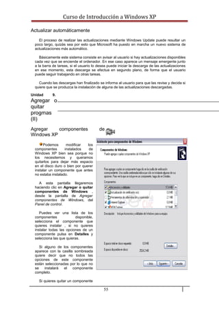 Curso de Introducción a Windows XP
Actualizar automáticamente
El proceso de realizar las actualizaciones mediante Windows Update puede resultar un
poco largo, quizás sea por esto que Microsoft ha puesto en marcha un nuevo sistema de
actualizaciones más automático.
Básicamente este sistema consiste en avisar al usuario si hay actualizaciones disponibles
cada vez que se enciende el ordenador. En ese caso aparece un mensaje emergente junto
a la barra de tareas, si el usuario lo desea puede iniciar la descarga de las actualizaciones
en ese momento, esta descarga se efectua en segundo plano, de forma que el usuario
puede seguir trabajando en otras tareas.
Cuando las descargas han finalizado se informa al usuario para que las revise y decida si
quiere que se produzca la instalación de alguna de las actualizaciones descargadas.
Unidad 9.
Agregar o
quitar
progmas
(II)
Agregar componentes de
Windows XP
Podemos modificar los
componentes instalados de
Windows XP bien sea porque no
los necesitemos y queramos
quitarlos para dejar más espacio
en el disco duro o bien por querer
instalar un componente que antes
no estaba instalado.
A esta pantalla llegaremos
haciendo clic en Agregar o quitar
componentes de Windows ,
desde la pantalla de Agregar
componentes de Windows, del
Panel de control.
Puedes ver una lista de los
componentes disponible,
selecciona el componente que
quieres instalar , si no quieres
instalar todas las opciones de un
componente pulsa en Detalles y
selecciona las que quieras.
Si alguno de los componentes
aparece con la casilla sombreada
quiere decir que no todos las
opciones de este componente
están seleccionadas por lo que no
se instalará el componente
completo.
Si quieres quitar un componente
55
 