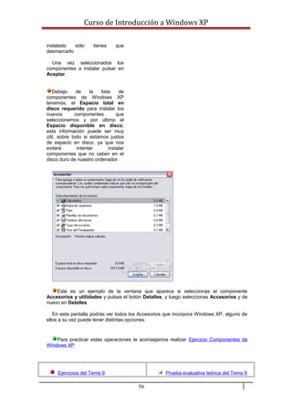 Curso de Introducción a Windows XP
instalado sólo tienes que
desmarcarlo.
Una vez seleccionados los
componentes a instalar pulsar en
Aceptar.
Debajo de la lista de
componentes de Windows XP
tenemos, el Espacio total en
disco requerido para instalar los
nuevos componentes que
seleccionemos y por último el
Espacio disponible en disco,
esta información puede ser muy
útil, sobre todo si estamos justos
de espacio en disco, ya que nos
evitará intentar instalar
componentes que no caben en el
disco duro de nuestro ordenador.
Este es un ejemplo de la ventana que aparece si seleccionas el componente
Accesorios y utilidades y pulsas el botón Detalles, y luego seleccionas Accesorios y de
nuevo en Detalles
En esta pantalla podrás ver todos los Accesorios que incorpora Windows XP, alguno de
ellos a su vez puede tener distintas opciones.
Para practicar estas operaciones te aconsejamos realizar Ejercicio Componentes de
Windows XP
Ejercicios del Tema 9. Prueba evaluativa teórica del Tema 9.
56
 