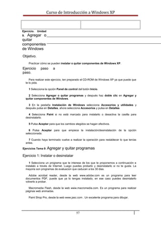 Curso de Introducción a Windows XP
Ejercicio. Unidad
9. Agregar o
quitar
componentes
de Windows
Objetivo.
Practicar cómo se pueden instalar o quitar componentes de Windows XP.
Ejercicio paso a
paso.
Para realizar este ejercicio, ten preparado el CD-ROM de Windows XP ya que puede que
te lo pida.
1 Selecciona la opción Panel de control del botón Inicio.
2 Selecciona Agregar o quitar programas y después haz doble clic en Agregar y
quitar componentes de Windows.
3 En la pestaña Instalación de Windows selecciona Accesorios y utilidades y
después pulsa en Detalles, ahora selecciona Accesorios y pulsa en Detalles
4 Selecciona Paint si no está marcado para instalarlo o desactiva la casilla para
desinstalarlo.
5 Pulsa Aceptar para que los cambios elegidos se hagan efectivos.
6 Pulsa Aceptar para que empiece la instalación/desinstalación de la opción
seleccionada.
7 Cuando haya terminado vuelve a realizar la operación para restablecer lo que tenías
antes.
Ejercicios Tema 9: Agregar y quitar programas
Ejercicio 1: Instalar o desinstalar
1 Selecciona un programa que te interese de los que te proponemos a continuación e
instalalo a trevés de Internet. Luego puedes probarlo y desinstalarlo si no te gusta. La
mayoria son programas de evaluacion que caducan a los 30 dias.
Adobe acrobat reader, desde la web www.adobe.com es un programa para leer
documentos PDF, puede que ya lo tengas instalado, en ese caso puedes desintalarlo
volverlo a probar.
Macromedia Flash, desde la web www.macromedia.com. Es un programa para realizar
páginas web animadas.
Paint Shop Pro, desde la web www.jasc.com . Un excelente programa para dibujar.
57
 