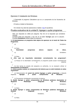 Curso de Introducción a Windows XP
Ejercicio 2: Instalación de Windows
1 Desinstala el programa Calculadora que es un componente de los Accesorios de
Windows.
2 Vuelve a instalar la Calculadora.
Si no tienes muy claro las operaciones a realizar, Aquí te ayudamos.
Prueba evaluativa de la unidad 9. Agregar o quitar programas
Sólo una respuesta es válida por pregunta. Haz clic en la respuesta que consideres
correcta.
Contesta todas las preguntas y haz clic en el botón Corregir para ver la solución.
Si pulsas Restablecer podrás repetir la evaluación.
1. Si desinstalamos un programa éste dejara de aparecer en el menú de Todos los
Programas.
a) Verdadero.
b) Falso.
2. Desinstalar programas ahorra espacio en disco.
a) Verdadero.
b) Falso.
3. ¿Por qué es importante desinstalar correctamente los programas?.
a) Porque el no desinstalar correctamente un programa puede causar inconsistencias
en el sistema.
b) Con borrar la carpeta del programa es suficiente, no es necesario utilizar el
Desinstalador de Windows.
4. ¿Cómo puedes instalar un componente del sistema que no está instalado en estos
momentos?
a) Seleccionando del panel de control Agregar o quitar programas y después
eligiendo Agregar o quitar componentes de Windows.
b) Únicamente reinstalando nuevamente el sistema.
5. Desde Agregar o quitar componentes de Windows podemos desinstalar el
Windows Messenger integrado en Windows.
a) Verdadero.
b) Falso.
6. Desde Agregar o quitar componentes de Windows podemos desinstalar el
Outlook integrado en Windows.
a) Verdadero.
b) Falso.
58
 