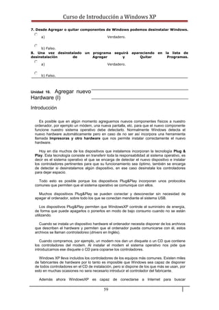 Curso de Introducción a Windows XP
7. Desde Agregar o quitar componentes de Windows podemos desinstalar Windows.
a) Verdadero.
b) Falso.
8. Una vez desinstalado un programa seguirá apareciendo en la lista de
desinstalación de Agregar y Quitar Programas.
a) Verdadero.
b) Falso.
Unidad 10. Agregar nuevo
Hardware (I)
Introducción
Es posible que en algún momento agreguemos nuevos componentes físicos a nuestro
ordenador, por ejemplo un módem, una nueva pantalla, etc. para que el nuevo componente
funcione nuestro sistema operativo debe detectarlo. Normalmente Windows detecta el
nuevo hardware automáticamente pero en caso de no ser así incorpora una herramienta
llamada Impresoras y otro hardware que nos permite instalar correctamente el nuevo
hardware.
Hoy en día muchos de los dispositivos que instalamos incorporan la tecnología Plug &
Play. Esta tecnología consiste en transferir toda la responsabilidad al sistema operativo, es
decir es el sistema operativo el que se encarga de detectar el nuevo dispositivo e instalar
los controladores pertinentes para que su funcionamiento sea óptimo, también se encarga
de detectar si desinstalamos algún dispositivo, en ese caso desinstala los controladores
para dejar espacio.
Todo esto es posible porque los dispositivos Plug&Play incorporan unos protocolos
comunes que permiten que el sistema operativo se comunique con ellos.
Muchos dispositivos Plug&Play se pueden conectar y desconectar sin necesidad de
apagar el ordenador, sobre todo los que se conectan mendiante el sistema USB.
Los dispositivos Plug&Play permiten que WindowsXP controle el suministro de energía,
de forma que puede apagarlos o ponerlos en modo de bajo consumo cuando no se están
utilizando.
Cuando se instala un dispositivo hardware el ordenador necesita disponer de los archivos
que describen el hardware y permiten que el ordenador pueda comunicarse con él, estos
archivos se llaman controladores (drivers en Inglés).
Cuando compramos, por ejemplo, un modem nos dan un disquete o un CD que contiene
los controladores del modem. Al instalar el modem el sistema operativo nos pide que
introduzcamos ese disquete o CD para copiarse los controladores.
Windows XP lleva incluidos los controladores de los equipos más comunes. Existen miles
de fabricantes de hardware por lo tanto es imposible que Windows sea capaz de disponer
de todos controladores en el CD de instalación, pero si dispone de los que más se usan, por
esto en muchas ocasiones no sera necesario introducir el controlador del fabricante.
Además ahora WindowsXP es capaz de conectarse a Internet para buscar
59
 