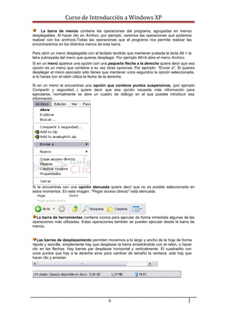 Curso de Introducción a Windows XP
La barra de menús contiene las operaciones del programa, agrupadas en menús
desplegables. Al hacer clic en Archivo, por ejemplo, veremos las operaciones que podemos
realizar con los archivos.Todas las operaciones que el programa nos permite realizar las
encontraremos en los distintos menús de esta barra.
Para abrir un menú desplegable con el teclado tendrás que mantener pulsada la tecla Alt + la
letra subrayada del menú que quieras desplegar. Por ejemplo Alt+A abre el menú Archivo.
Si en un menú aparece una opción con una pequeña flecha a la derecha quiere decir que esa
opción es un menú que contiene a su vez otras opciones. Por ejemplo: "Enviar a". Si quieres
desplegar el menú asociado sólo tienes que mantener unos segundos la opción seleccionada,
si lo haces con el ratón utiliza la fecha de la derecha.
Si en un menú te encuentras una opción que contiene puntos suspensivos, (por ejemplo
Compartir y seguridad...) quiere decir que esa opción necesita más información para
ejecutarse, normalmente se abre un cuadro de diálogo en el que puedes introducir esa
información.
Si te encuentras con una opción atenuada quiere decir que no es posible seleccionarla en
estos momentos. En esta imagen: "Pegar acceso directo" está atenuada.
La barra de herramientas contiene iconos para ejecutar de forma inmediata algunas de las
operaciones más utilizadas. Estas operaciones también se pueden ejecutar desde la barra de
menús.
Las barras de desplazamiento permiten movernos a lo largo y ancho de la hoja de forma
rápida y sencilla, simplemente hay que desplazar la barra arrastrándola con el ratón, o hacer
clic en las flechas. Hay barras par desplazar horizontal y verticalmente. El cuadradito con
unos puntos que hay a la derecha sirve para cambiar de tamaño la ventana, solo hay que
hacer clic y arrastar.
6
 