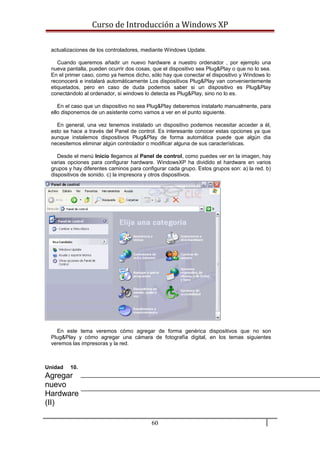 Curso de Introducción a Windows XP
actualizaciones de los controladores, mediante Windows Update.
Cuando queremos añadir un nuevo hardware a nuestro ordenador , por ejemplo una
nueva pantalla, pueden ocurrir dos cosas, que el dispositivo sea Plug&Play o que no lo sea.
En el primer caso, como ya hemos dicho, sólo hay que conectar el dispositivo y Windows lo
reconocerá e instalará automáticamente Los dispositivos Plug&Play van convenientemente
etiquetados, pero en caso de duda podemos saber si un dispositivo es Plug&Play
conectándolo al ordenador, si windows lo detecta es Plug&Play, sino no lo es.
En el caso que un dispositivo no sea Plug&Play deberemos instalarlo manualmente, para
ello disponemos de un asistente como vamos a ver en el punto siguiente.
En general, una vez tenemos instalado un dispositivo podemos necesitar acceder a él,
esto se hace a través del Panel de control. Es interesante conocer estas opciones ya que
aunque instalemos dispositivos Plug&Play de forma automática puede que algún dia
necesitemos eliminar algún controlador o modificar alguna de sus características.
Desde el menú Inicio llegamos al Panel de control, como puedes ver en la imagen, hay
varias opciones para configurar hardware. WindowsXP ha dividido el hardware en varios
grupos y hay diferentes caminos para configurar cada grupo. Estos grupos son: a) la red. b)
dispositivos de sonido. c) la impresora y otros dispositivos.
En este tema veremos cómo agregar de forma genérica dispositivos que no son
Plug&Play y cómo agregar una cámara de fotografía digital, en los temas siguientes
veremos las impresoras y la red.
Unidad 10.
Agregar
nuevo
Hardware
(II)
60
 