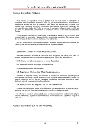 Curso de Introducción a Windows XP
Agregar dispositivos hardware
Para instalar un dispositivo nuevo lo primero que hay que hacer es conectarlo al
ordenador, salvo que sea un dispositivo USB, hay que apagar el ordenador. Para muchos
dispositivos no hay que abrir el ordenador para nada, por ejemplo para conectar una
pantalla, una impresora, un ratón o un escaner sólo hay que conectar los cables en las
correspondientes entradas del Pc. En la mayoria de los casos no hay confusión posible ya
que cada tipo de conector solo entra en un solo lugar, además suelen estar indicados con
colores.
En otros casos, por ejemplo para instalar una tarjeta de sonido o un disco duro, será
necesario abrir el ordenador y buscar el slot o conexiones adecuadas. Para estos casos
debes consultar la documentacion facilitada por el fabricante.
Una vez realizadas las conexiones volvemos a encender nuestro ordenador, teniendo en
cuenta lo que acabamos de explicar se puedan dar varias situaciones.
a) El sistema operativo reconoce el nuevo dispositivo.
Windows comenzará a instalar el dispositivo y no tendremos que hacer nada más. En
algunos casos puede que nos pida que introduzcamos el CD con los controladores.
b) El sistema operativo no reconoce el nuevo dispositivo.
Nos daremos cuenta de ello porque no sucede nada.
En este caso se pueden dar dos casos:
b.1) Disponemos del disquete o CD con los controladores.
Introducir el disquete o CD y se arrancará el proceso de instalación previsto por el
fabricante del dispositivo. Seguir las instrucciones que nos vayan apareciendo.Si esto no
sucede, buscar un archivo del tipo install.exe, instalar.exe, setup.exe, setup.bat y hacer
doble clic sobre él para que se inicie la instalación.
b.2) No disponemos del disquete o CD con los controladores.
En este caso deberemos seguir el procedimiento que explicamos en el punto siguiente.
Mediante ese proceso Windows tratará de encontrar el controlador adecuado.
Si esto no da resultado sólo queda buscar nosotros directamente en Internet la página
web del fabricante y bajarse los controladores a nuesro disco duro. A partir de aseguir el
caso b.1)
Agregar dispositivos que no son Plug&Play
61
 