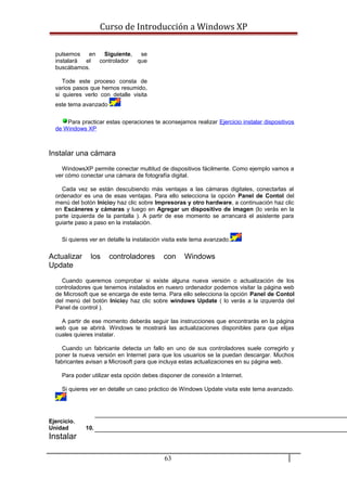 Curso de Introducción a Windows XP
pulsemos en Siguiente, se
instalará el controlador que
buscábamos.
Tode este proceso consta de
varios pasos que hemos resumido,
si quieres verlo con detalle visita
este tema avanzado
Para practicar estas operaciones te aconsejamos realizar Ejercicio instalar dispositivos
de Windows XP
Instalar una cámara
WindowsXP permite conectar multitud de dispositivos fácilmente. Como ejemplo vamos a
ver cómo conectar una cámara de fotografía digital.
Cada vez se están descubiendo más ventajas a las cámaras digitales, conectarlas al
ordenador es una de esas ventajas. Para ello selecciona la opción Panel de Contol del
menú del botón Inicioy haz clic sobre Impresoras y otro hardware, a continuación haz clic
en Escáneres y cámaras y luego en Agregar un dispositivo de imagen (lo verás en la
parte izquierda de la pantalla ). A partir de ese momento se arrancará el asistente para
guiarte paso a paso en la instalación.
Si quieres ver en detalle la instalación visita este tema avanzado.
Actualizar los controladores con Windows
Update
Cuando queremos comprobar si existe alguna nueva versión o actualización de los
controladores que tenemos instalados en nuesro ordenador podemos visitar la página web
de Microsoft que se encarga de este tema. Para ello selecciona la opción Panel de Contol
del menú del botón Inicioy haz clic sobre windows Update ( lo verás a la izquierda del
Panel de control ).
A partir de ese momento deberás seguir las instrucciones que encontrarás en la página
web que se abrirá. Windows te mostrará las actualizaciones disponibles para que elijas
cuales quieres instalar.
Cuando un fabricante detecta un fallo en uno de sus controladores suele corregirlo y
poner la nueva versión en Internet para que los usuarios se la puedan descargar. Muchos
fabricantes avisan a Microsoft para que incluya estas actualizaciones en su página web.
Para poder utilizar esta opción debes disponer de conexión a Internet.
Si quieres ver en detalle un caso práctico de Windows Update visita este tema avanzado.
Ejercicio.
Unidad 10.
Instalar
63
 