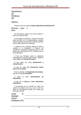 Curso de Introducción a Windows XP
dispositivos
de
Windows
XP
Objetivo.
Practicar cómo se pueden instalar dispositivos de Windows XP.
Ejercicio paso a
paso.
En este ejercicio vamos a ver como instalar un
ratón con conector USB.
1 Sin apagar el ordenador, conecta el conector
USB del ratón en el correspondiente conector
hembra USB que encontrarás en la parte posterior
de la unidad central de tu ordenador.
2 Observa cómo Windows detecta el ratón y
procede a su instalación, si dispone del
controlador lo instalará automáticamente y si no te
pedirá que ontroduzcas el CD o disquete que te
dio el fabricante.
3 Una vez Windows acabe la instalación
comprobaremos que esta todo correcto. Desde el
botón Inicio ves al Panel de Control.
4 Haz doble clic sobre Rendimiento y
mantenimiento..
5 Haz clic sobre Ver información básica
acerca de su equipo.
6 En la pantalla de Propiedades del sistema,
haz clic en la solapa Hardware
7 Pulsa el botón Administrador de
dispositivos.
6 Haz clic en Mouse y otros dispositivos
señaladores.
7 Comprueba que el modelo de ratón que
acabas de instalar esta ahí y que no tiene un
signo de interrogación amarillo, eso indica que
todo esta correcto.
Unidad 10.
Agregar
nuevo
Hardware (IV)
64
 