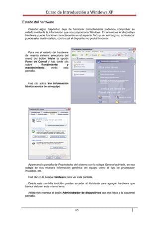 Curso de Introducción a Windows XP
Estado del hardware
Cuando algún dispositivo deja de funcionar correctamente podemos comprobar su
estado mediante la información que nos proporciona Windows. En ocasiones el dispositivo
hardware puede funcionar correctamente en el aspecto físco y sin embargo su controlador
puede estar mal instalado, con lo cual el dispositvo no podrá funcionar.
Para ver el estado del hardware
de nuestro sistema selecciona del
menú del botón Inicio la opción
Panel de Contol y haz doble clic
sobre Rendimiento y
mantenimiento, verás esta
pantalla.
Haz clic sobre Ver información
básica acerca de su equipo.
Aparecerá la pantalla de Propiedades del sistema con la solapa General activada, en esa
solapa se nos muestra información genérica del equipo como el tipo de procesador
instalado, etc.
Haz clic en la solapa Hardware para ver esta pantalla.
Desde esta pantalla también puedes acceder al Asistente para agregar hardware que
hemos visto en este mismo tema.
Ahora nos interesa el botón Administrador de dispositivos que nos lleva a la siguiente
pantalla.
65
 