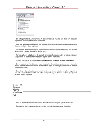 Curso de Introducción a Windows XP
En esta pantalla el Administrador de dispositivos nos muestra una lista con todos los
dispositivos instalados en nuestro ordenador.
Esta lista agrupa los dispositivos por tipos, para ver el contenido de cada tipo basta hacer
clic en el símbolo + de la izquierda.
Por ejemplo, hemos desplegado el contenido de Dispositivos de imágenes y nos muestra
el dispositivo Cámara digital Agfa ePhoto 1280.
Por ejemplo, en Adaptadores de pantalla tenemos información sobre la tarjeta gráfica,en
Adaptadores de red nos informará de las tarjetas de red instaladas.
Lo más interesante de esta lista es que nos muestra el estado de cada dispositivo.
En el caso de la lista de esta imagen, todos los dispositivos funcionan correctamente,
pero si hubiese alguno con errores apareceria un signo de interrogación amarillo al lado del
dispositivo erróneo.
Cuando un dispositivo tiene un estado erróneo podemos intentar arreglarlo a partir de
esta lista. Para ello hacer doble clic sobre el dispositivo y se abrirá la pantalla, que puedes
ver en la página siguiente
Unidad 10.
Agregar
nuevo
Hardware
(V)
Esta es la pantalla de Propiedades del dispositivo Cámara digital agfa ePhoto 1280.
Estamos en la solopa General que nos da la información genérica del dispositivo.
66
 