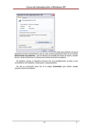 Curso de Introducción a Windows XP
En este caso podemos ver que el
dispositivo funciona correctamente, pero en caso contrario podríamos hacer clic en el botón
Solucionador de problemas... que nos llevaría a la pantalla del Centro de ayuda y soporte
técnico, donde iniciariamos un preceso para intentar encontrar el problema.
No obstante, cuando un dispositivo funciona mal, muy probablemente, se debe a unos
controladores mal instalados, inadecuados o desactualizados.
Por ello es conveniente hacer clic en la solapa Controlador para intentar arreglar
nosotros mismos el problema.
67
 