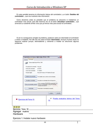 Curso de Introducción a Windows XP
En esta pantalla tenemos la información básica del controlador y un botón Detalles del
controlador... que nos mostrará más información.
Como deciamos antes es probable que el problema se solucione si instalamos un
controlador mas actual, para ello haremos clic en el botón Actualizar controlador... que
arrancará un asistente similar a los que ya hemos visto para buscar el controlador.
Si así no conseguimos arreglar el problema, podemos optar por desinstalar el controlador
y volver a instalarlo. Par ello haz clic sobre el botón Desinstalar. Aunque muchas veces no
sepamos explicar porqué, desinstalando y volviendo a instalar se solucionan algunos
problemas.
Ejercicios del Tema 10.
Prueba evaluativa teórica del Tema
10.
Ejercicios Tema 10:
Agregar nuevo
Hardware
Ejercicio 1: Instalar nuevo hardware
68
 