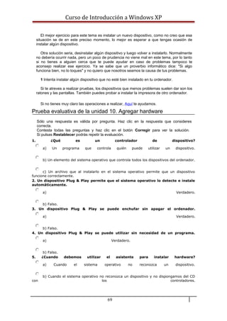 Curso de Introducción a Windows XP
El mejor ejercicio para este tema es instalar un nuevo dispositivo, como no creo que esa
situación se de en este preciso momento, lo mejor es esperar a que tengas ocasión de
instalar algún dispositivo.
Otra solución seria, desinstalar algún dispositivo y luego volver a instalarlo. Normalmente
no debería ocurrir nada, pero un poco de prudencia no viene mal en este tema, por lo tanto
si no tienes a alguien cerca que te puede ayudar en caso de problemas tampoco te
aconsejo realizar ese ejercicio. Ya se sabe que un proverbio informático dice: "Si algo
funciona bien, no lo toques" y no quiero que nosotros seamos la causa de tus problemas.
1 Intenta instalar algún dispositivo que no esté bien instalado en tu ordenador.
Si te atreves a realizar pruebas, los dispositivos que menos problemas suelen dar son los
ratones y las pantallas. También puedes probar a instalar la impresora de otro ordenador.
Si no tienes muy claro las operaciones a realizar, Aquí te ayudamos.
Prueba evaluativa de la unidad 10. Agregar hardware
Sólo una respuesta es válida por pregunta. Haz clic en la respuesta que consideres
correcta.
Contesta todas las preguntas y haz clic en el botón Corregir para ver la solución.
Si pulsas Restablecer podrás repetir la evaluación.
1. ¿Qué es un controlador de dispositivo?
a) Un programa que controla quién puede utilizar un dispositivo.
b) Un elemento del sistema operativo que controla todos los dispositivos del ordenador.
c) Un archivo que al instalarlo en el sistema operativo permite que un dispositivo
funcione correctamente.
2. Un dispositivo Plug & Play permite que el sistema operativo lo detecte e instale
automáticamente.
a) Verdadero.
b) Falso.
3. Un dispositivo Plug & Play se puede enchufar sin apagar el ordenador.
a) Verdadero.
b) Falso.
4. Un dispositivo Plug & Play se puede utilizar sin necesidad de un programa.
a) Verdadero.
b) Falso.
5. ¿Cuando debemos utilizar el asistente para instalar hardware?
a) Cuando el sistema operativo no reconozca un dispositivo.
b) Cuando el sistema operativo no reconozca un dispositivo y no dispongamos del CD
con los controladores.
69
 