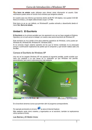 Curso de Introducción a Windows XP
La barra de estado suele utilizarse para ofrecer cierta información al usuario. Esta
información puede variar en función de la ventana que tengamos abierta.
En nuestro caso nos informa que tenemos dentro de Mi PC 129 objetos, nos quedan 5,50 GB
libres en el disco, y el objeto seleccionado ocupa 1,37 MB.
Esta barra no se ve, por defecto, en WindowsXP, puedes activarla o desactivarla desde el
menú Ver, Barra de estado.
Unidad 3. El Escritorio
El Escritorio es la primera pantalla que nos aparecerá una vez se haya cargado el Sistema
Operativo con el cual vamos a trabajar, en nuestro caso será el escritorio de Windows XP.
Este escritorio es muy similar al de otros sistemas operativos de Windows, como puede ser
Windows 95, Windows 98, Windows NT, Windows 2000,...
Si no conoces ningún sistema operativo de los que te hemos nombrado no te preocupes
porque a continuación explicamos las partes que lo componen y qué función realiza cada una
de ellas.
Conoce el Escritorio de Windows XP
Una vez se ha cargado Windows XP nos aparece la siguiente pantalla, puede suceder que
varíe con respecto a la que tienes en tu ordenador ya que Windows nos permite
personalizarla, pero esto lo aprenderemos más adelante.
En el escritorio tenemos iconos que permiten abrir el programa correspondiente.
Por ejemplo pinchando en el icono se abre el Internet Explorer.
Más adelante verás cómo crearlos y organizarlos en el escritorio, también te explicaremos
cómo cambiar el fondo.
Las Barras y El Botón Inicio
7
 