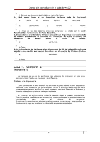 Curso de Introducción a Windows XP
c) Siempre que tengamos que instalar un nuevo hardware.
6. ¿Qué puedo hacer si un dispositivo hardware deja de funcionar?
a) Llamar el servicio técnico del fabricante.
b) Desinstalarlo y volverlo a instalar.
c) Antes de las dos opciones anteriores comprobar su estado con la opción
Rendimiento y mantenimiento del Panel de control.
7. Si conectamos el ordenador y Windows encuentra un dispositivo nuevo conectado
se lanzará directamente el asistente de Instalación de nuevo hardware, sin
necesidad de abrirlo desde el Panel de control.
a) Verdadero.
b) Falso.
8. En la instalación de Hardware, si no disponemos del CD de instalación podremos
acceder a una opción que buscará los drivers en el servicio de Windows Update.
a) Verdadero.
b) Falso.
Unidad 11. Configurar la
impresora (I)
La impresora es uno de los periféricos más utilizados del ordenador, en este tema
aprenderemos a instalar una impresora y a configurarla.
Instalar una impresora
Como ya vimos en el tema anterior, hoy en dia es muy fácil instalar nuevos dispositivos
hardware, como impresoras, ya que la mayoría utilizan la tecnología Plug&Play que hace
que el sistema operativo reconozca la nueva impresora nada más conectarla al ordenador y
nosotros no tengamos que hacer nada para instalarla.
No obstante, en algunos casos podemos necesitar hacer el proceso manualmente.
Cuando nosotros conectamos una impresora a nuestro ordenador es preciso instalar los
controladores para que el sistema la reconozca.
A continuación aprenderemos a instalar una impresora de forma manual y a personalizar su
funcionamiento para que se adapte lo más posible a nuestras necesidades.
70
 