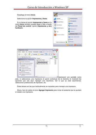 Curso de Introducción a Windows XP
Despliega el menú Inicio
Selecciona la opción Impresoras y faxes.
Si no tienes la opción Impresoras y faxes en tu
menú Inicio tambien puedes llegar a ella a través
del Panel de control, opción Impresoras y otro
hardware.
Aparecerá una pantalla como
esta, si seleccionas una impresora el panel contextual de la derecha te mostrará las
opciones que ves aquí: Agregar una impresora, Ver lo que se está imprimiendo,
Seleccionar preferencias de impresión, etc.
Estas tareas son las que habitualmente se necesitan para manejar una impresora.
Ahora, haz clic sobre el icono Agregar Impresora para iniciar el asistente que te ayudará
a instalar una impresora.
71
 