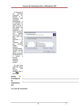 Curso de Introducción a Windows XP
El asistente te
irá haciendo
preguntas, por
ejemplo, si tu
impresora está
conectada
directamente a
tu ordenador en
modo local o si
está en la red; a
qué puerto has
conectado la
impresora y por
último aparecerá
una pantalla
como la que ves
aquí para que
elijas el
fabricante y el
tipo de
impresora para
que windows
instale el
software
correspondiente.
También puedes
utilizar, si los
tienes, los discos
del fabricante o ir
a buscar a
Internet
mediante
Windows
Update.
En este tema
avanzado tienes
todo este
proceso
detallado paso a
paso.
Unidad 11.
Configurar
la
impresora
(II)
La Cola de impresión
72
 