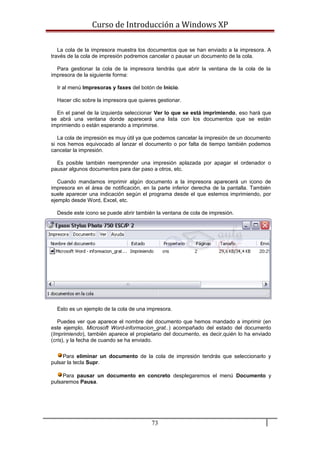 Curso de Introducción a Windows XP
La cola de la impresora muestra los documentos que se han enviado a la impresora. A
través de la cola de impresión podremos cancelar o pausar un documento de la cola.
Para gestionar la cola de la impresora tendrás que abrir la ventana de la cola de la
impresora de la siguiente forma:
Ir al menú Impresoras y faxes del botón de Inicio.
Hacer clic sobre la impresora que quieres gestionar.
En el panel de la izquierda seleccionar Ver lo que se está imprimiendo, eso hará que
se abrá una ventana donde aparecerá una lista con los documentos que se están
imprimiendo o están esperando a imprimirse.
La cola de impresión es muy útil ya que podemos cancelar la impresión de un documento
si nos hemos equivocado al lanzar el documento o por falta de tiempo también podemos
cancelar la impresión.
Es posible también reemprender una impresión aplazada por apagar el ordenador o
pausar algunos documentos para dar paso a otros, etc.
Cuando mandamos imprimir algún documento a la impresora aparecerá un icono de
impresora en el área de notificación, en la parte inferior derecha de la pantalla. También
suele aparecer una indicación según el programa desde el que estemos imprimiendo, por
ejemplo desde Word, Excel, etc.
Desde este icono se puede abrir también la ventana de cola de impresión.
Esto es un ejemplo de la cola de una impresora.
Puedes ver que aparece el nombre del documento que hemos mandado a imprimir (en
este ejemplo, Microsoft Word-informacion_grat..) acompañado del estado del documento
(Imprimiendo), también aparece el propietario del documento, es decir,quién lo ha enviado
(cris), y la fecha de cuando se ha enviado.
Para eliminar un documento de la cola de impresión tendrás que seleccionarlo y
pulsar la tecla Supr.
Para pausar un documento en concreto desplegaremos el menú Documento y
pulsaremos Pausa.
73
 