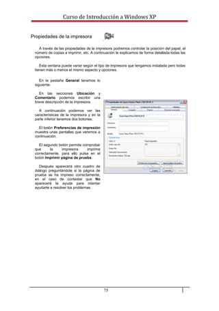 Curso de Introducción a Windows XP
Propiedades de la impresora
A través de las propiedades de la impresora podremos controlar la posición del papel, el
número de copias a imprimir, etc. A continuación te explicamos de forma detallada todas las
opciones.
Esta ventana puede variar según el tipo de impresora que tengamos instalada pero todas
tienen más o menos el mismo aspecto y opciones.
En la pestaña General tenemos lo
siguiente:
En las secciones Ubicación y
Comentario podemos escribir una
breve descripción de la impresora.
A continuación podemos ver las
características de la impresora y en la
parte inferior tenemos dos botones.
El botón Preferencias de impresión
muestra unas pantallas que veremos a
continuación.
El segundo botón permite comprobar
que la impresora imprime
correctamente, para ello pulsa en el
botón Imprimir página de prueba.
Después aparecerá otro cuadro de
diálogo preguntándote si la página de
prueba se ha impreso correctamente,
en el caso de contestar que No
aparecerá la ayuda para intentar
ayudarte a resolver los problemas.
75
 