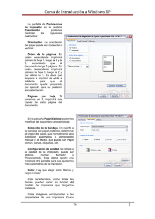 Curso de Introducción a Windows XP
La pantalla de Preferencias
de impresión en la pestaña
Pesentación podemos
controlar los siguientes
paámetros:
Orientación. La orientación
del papel puede ser horizontal o
vertical.
Orden de la páginas. En
orden ascendende imprimirá
primero la hoja 1, luego la 2 y la
3, suponiendo que el
documento tenga 3 págians. En
orden descendente imprimirá
primero la hoja 3, luego la 2 y
por último la 1. Es decir que
empiece a imprimir de atrás a
adelante para que el
documento quede preparado
por ejemplo para su posterior
encuadernación.
Páginas por hoja. Si
ponemos un 3, imprimirá tres
copias de cada página del
documento.
En la pestaña Papel/Calidad podremos
modificar las siguientes características:
Selección de la bandeja. En cuanto a
la bandeja del papel podemos determinar
el origen del papel, que normalmente será
Selección automática o alimentación
manual y el Medio, que puede ser Papel
común, cartas, etiquetas, etc.
Configuración de calidad. Se refiere a
la calidad de la impresión, puede ser
Optima, normal, borrador o
Personalizado. Esta última opción nos
mostrará otra pantalla para que ajustemos
más parámetros de la impresión.
Color. Hay que elegir entre Blanco y
negro o Color.
Esta característica, como todas las
demas, pueden variar en función del
modelo de impresora que tengamos
instalada.
Estas imagenes corresponden a las
propiedades de una impresora Epson
76
 