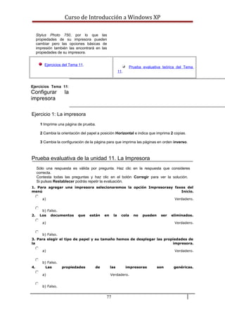 Curso de Introducción a Windows XP
Stylus Photo 750, por lo que las
propiedades de su impresora pueden
cambiar pero las opciones básicas de
impresión también las encontrará en las
propiedades de su impresora.
Ejercicios del Tema 11.
Prueba evaluativa teórica del Tema
11.
Ejercicios Tema 11:
Configurar la
impresora
Ejercicio 1: La impresora
1 Imprime una página de prueba.
2 Cambia la orientación del papel a posición Horizontal e indica que imprima 2 copias.
3 Cambia la configuración de la página para que imprima las páginas en orden inverso.
Prueba evaluativa de la unidad 11. La Impresora
Sólo una respuesta es válida por pregunta. Haz clic en la respuesta que consideres
correcta.
Contesta todas las preguntas y haz clic en el botón Corregir para ver la solución.
Si pulsas Restablecer podrás repetir la evaluación.
1. Para agregar una impresora selecionaremos la opción Impresorasy faxes del
menú Inicio.
a) Verdadero.
b) Falso.
2. Los documentos que están en la cola no pueden ser eliminados.
a) Verdadero.
b) Falso.
3. Para elegir el tipo de papel y su tamaño hemos de desplegar las propiedades de
la impresora.
a) Verdadero.
b) Falso.
4. Las propiedades de las impresoras son genéricas.
a) Verdadero.
b) Falso.
77
 