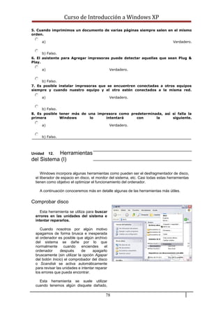 Curso de Introducción a Windows XP
5. Cuando imprimimos un documento de varias páginas siempre salen en el mismo
orden.
a) Verdadero.
b) Falso.
6. El asistente para Agregar impresoras puede detectar aquellas que sean Plug &
Play.
a) Verdadero.
b) Falso.
7. Es posible instalar impresoras que se encuentren conectadas a otros equipos
siempre y cuando nuestro equipo y el otro estén conectados a la misma red.
a) Verdadero.
b) Falso.
8. Es posible tener más de una impresora como predeterminada, así si falla la
primera Windows lo intentará con la siguiente.
a) Verdadero.
b) Falso.
Unidad 12. Herramientas
del Sistema (I)
Windows incorpora algunas herramientas como pueden ser el desfragmentador de disco,
el liberador de espacio en disco, el monitor del sistema, etc. Casi todas estas herramientas
tienen como objetivo el optimizar el funcionamiento del ordenador.
A continuación conoceremos más en detalle algunas de las herramientas más útiles.
Comprobar disco
Esta herramienta se utiliza para buscar
errores en las unidades del sistema e
intentar repararlos.
Cuando nosotros por algún motivo
apagamos de forma brusca e inesperada
el ordenador es posible que algún archivo
del sistema se dañe por lo que
normalmente cuando enciendes el
ordenador después de apagarlo
bruscamente (sin utilizar la opción Agapar
del botón Inicio) el comprobador del disco
o Scandisk se activa automáticamente
para revisar las unidades e intentar reparar
los errores que pueda encontrar.
Esta herramienta se suele utilizar
cuando tenemos algún disquete dañado,
78
 
