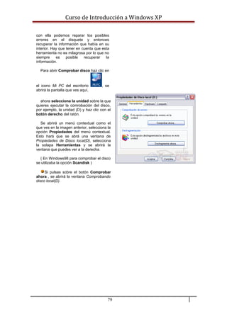 Curso de Introducción a Windows XP
con ella podemos reparar los posibles
errores en el disquete y entonces
recuperar la información que había en su
interior. Hay que tener en cuenta que esta
herramienta no es milagrosa por lo que no
siempre es posible recuperar la
información.
Para abrir Comprobar disco haz clic en
el icono Mi PC del escritorio , se
abrirá la pantalla que ves aquí,
ahora selecciona la unidad sobre la que
quieres ejecutar la comrobación del disco,
por ejemplo, la unidad (D) y haz clic con el
botón derecho del ratón.
Se abrirá un menú contextual como el
que ves en la imagen anterior, selecciona la
opción Propiedades del menú contextual.
Esto hará que se abrá una ventana de
Propiedades de Disco local(D), selecciona
la solapa Herramientas y se abrirá la
ventana que puedes ver a la derecha.
( En Windows98 para comprobar el disco
se utilizaba la opción Scandisk )
Si pulsas sobre el botón Comprobar
ahora , se abrirá la ventana Comprobando
disco local(D).
79
 