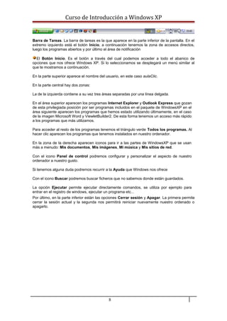 Curso de Introducción a Windows XP
Barra de Tareas. La barra de tareas es la que aparece en la parte inferior de la pantalla. En el
extremo izquierdo está el botón Inicio, a continuación tenemos la zona de accesos directos,
luego los programas abiertos y por último el área de notificación
El Botón Inicio. Es el botón a través del cual podemos acceder a todo el abanico de
opciones que nos ofrece Windows XP. Si lo seleccionamos se desplegará un menú similar al
que te mostramos a continuación.
En la parte superior aparece el nombre del usuario, en este caso aulaClic.
En la parte central hay dos zonas:
La de la izquierda contiene a su vez tres áreas separadas por una línea delgada.
En el área superior aparecen los programas Internet Explorer y Outlook Express que gozan
de esta privilegiada posición por ser programas incluidos en el paquete de WindowsXP en el
área siguiente aparecen los programas que hemos estado utilizando últimamente, en el caso
de la imagen Microsoft Word y ViewletBuilder2. De esta forma tenemos un acceso más rápido
a los programas que más utilizamos.
Para acceder al resto de los programas tenemos el triángulo verde Todos los programas. Al
hacer clic aparecen los programas que tenemos instalados en nuestro ordenador.
En la zona de la derecha aparecen iconos para ir a las partes de WindowsXP que se usan
más a menudo: Mis documentos, Mis imágenes, Mi música y Mis sitios de red.
Con el icono Panel de control podremos configurar y personalizar el aspecto de nuestro
ordenador a nuestro gusto.
Si tenemos alguna duda podremos recurrir a la Ayuda que Windows nos ofrece
Con el icono Buscar podremos buscar ficheros que no sabemos donde están guardados.
La opción Ejecutar permite ejecutar directamente comandos, se utiliza por ejemplo para
entrar en el registro de windows, ejecutar un programa etc...
Por último, en la parte inferior están las opciones Cerrar sesión y Apagar. La primera permite
cerrar la sesión actual y la segunda nos permitirá reiniciar nuevamente nuestro ordenado o
apagarlo.
8
 