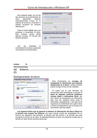 Curso de Introducción a Windows XP
Aquí deberás elegir una de las
dos opciones de comprobación de
disco disponibles: Reparar
automáticamente errores en el
sistema de archivos o Examinar e
intentar recuperar los sectores
defectuosos.
Pulsa el botón Iniciar para que
comience a comprobar el disco.
Este proceso puede tardar
algunos minutos, en función del
tamaño del disco.
Una vez finalizada la
comprobación del disco aparecerá
una ventana de conformación.
Unidad 12.
Herramientas
del Sistema
(II)
Desfragmentador de discos
Esta herramienta se encarga de
reorganizar la información que tenemos
almacenada en el disco, aunque también
puede corregir errores en las unidades.
El motivo por el cual Windows ha
incorporado esta herramienta es porque el
disco se degrada conforme grabamos
nuevos datos y eliminamos otros, por
eso hemos de reorganizar la información
para que los espacios libres entre la
información desaparezcan y de esta forma
mejoremos el rendimiento de nuestro disco
e incluso conseguiremos que el acceso a la
información sea más rápido.
Los espacios libres que se generan al eliminar la información del disco influye en
el tamaño que ocupan los ficheros, por esos cuando vemos las propiedades de un
archivo nos aparecen dos tamaños, el tamaño real del archivo y el tamaño que está
ocupando el archivo en el disco. Si desfragmentamos el disco nos daremos cuenta que el
tamaño en disco de los archivos disminuye.
80
 