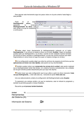 Curso de Introducción a Windows XP
Para ejecutar esta herramienta sigue los pasos vistos en el punto anterior hasta llegar a
esta pantalla.
Pulsa en el botón
Desfragmentar ahora... Te
aparecerá la ventana
Desfragmentador de disco, que
será similar a la que te mostramos
a continuación.
Puedes elegir hacer directamente la desfragmentación pulsando en el botón
Desfragmentar, o ver primero el estado el disco con el botón Analizar. Según el resultado
puedes optar por desfragmentar o no el disco. Cuando se han realizado muchos borrados
de archivos el disco necesita un desfragmentación, ya que hay muchos archivos que estan
fragmentados en varios trozos en lugar de ocupar un espacio contiguo en el disco.
En la configuración puedes elegir que sitúe los archivos de programa de tal forma que las
aplicaciones se inicien con más rápidez, esta opción es muy recomendable.
También puedes indicar que compruebe los errores de la unidad, esta opción implicará
que el desfragmentador tarde más tiempo, si tu sistema funciona correctamente y las unidades
son de gran tamaño puedes desactivarla para que vaya más deprisa.
Puedes hacer que esta configuración sea la que utilice a partir de ahora marcando Cada
vez que desfragmente... o bien sólo esta vez , marcando la opción Sólo esta vez.
Una vez seleccionada la unidad y la configuración del Desfragmentador pulsa Aceptar.
Te aparecerá una ventana similar a la que te mostramos, esta te indicará la progresión y
también te permitirá pausarlo o incluso finalizarlo.
Recuerda que el proceso tardará bastante.
Unidad 12.
Herramientas
del Sistema (III)
Información del Sistema
81
 