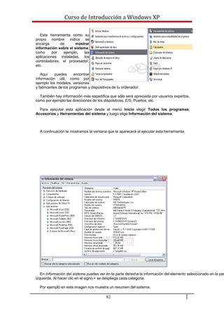 Curso de Introducción a Windows XP
Esta herramienta como su
propio nombre indica se
encarga de mostrar
información sobre el sistema,
como por ejemplo, las
aplicaciones instaladas, los
controladores, el procesador,
etc.
Aquí puedes encontrar
información útil, como por
ejemplo los modelos, versiones
y fabricantes de los programas y dispositivos de tu ordenador.
También hay información más espedífica que sólo será apreciada por usuarios expertos,
como por ejemplo las direcciones de los dispositivos, E/S, Puertos, etc.
Para ejecutar esta aplicación desde el menú Inicio elegir Todos los programas,
Accesorios y Herramientas del sistema y luego elige Información del sistema.
A continuación te mostramos la ventana que te aparecerá al ejecutar esta herramienta.
En Información del sistema puedes ver en la parte derecha la información del elemento seleccionado en la par
izquierda. Al hacer clic en el signo + se despliega cada categoria.
Por ejemplo en esta imagen nos muestra un resumen del sistema.
82
 
