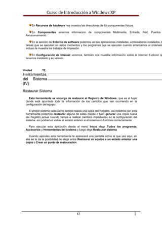 Curso de Introducción a Windows XP
En Recursos de hardware nos muestra las direcciones de los componentes físicos.
En Componentes tenemos informacion de componentes Multimedia, Entrada, Red, Puertos
Almacenamiento.
En la sección de Entorno de software podemos ver las aplicaciones instaladas, controladores instalados, la
tareas que se ejecutan en estos momentos y los programas que se ejecutan cuando arrancamos el ordenado
incluso te muestra los trabajos de impresión.
En Configuración de Internet veremos, también nos muestra información sobre el Internet Explorer qu
tenemos instalado y su versión.
Unidad 12.
Herramientas
del Sistema
(IV)
Restaurar Sistema
Esta herramienta se encarga de restaurar el Registro de Windows, que es el lugar
donde está apuntada toda la información de los cambios que van ocurriendo en la
configuración del equipo.
El propio sistema cada cierto tiempo realiza una copia del Registro, así nosotros con esta
herramienta podemos restaurar alguna de estas copias o bien generar una copia nueva
del Registro actual cuando vamos a realizar cambios importantes en la configuración del
sistema, así podremos volver al estado anterior si el sistema no funciona correctamente.
Para ejecutar esta aplicación desde el menú Inicio elegir Todos los programas,
Accesorios y Herramientas del sistema y luego elige Restaurar sistema.
Cuando ejecutes esta herramienta te aparecerá una pantalla como la que ves aquí, en
ella se te da la posibilidad de elegir entre Restaurar mi equipo a un estado anterior una
copia o Crear un punto de restauración.
83
 