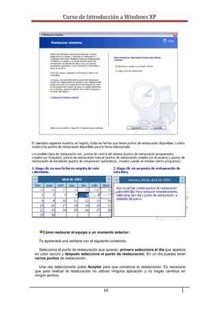 Curso de Introducción a Windows XP
Cómo restaurar el equipo a un momento anterior:
Te aparecerá una ventana con el siguiente contenido.
Selecciona el punto de restauración que quieras, primero selecciona el día que aparece
en color oscuro y después selecciona el punto de restauración. En un día puedes tener
varios puntos de restauración.
Una vez seleccionado pulsa Aceptar para que comience la restauración. Es necesario
que para realizar la restauración no utilices ninguna aplicación y no hagas cambios en
ningún archivo.
84
 