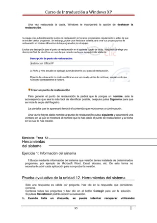 Curso de Introducción a Windows XP
Una vez restaurada la copia, Windows te incorporará la opción de deshacer la
restauración.
Crear un punto de restauración
Para generar el punto de restauración te pedirá que le pongas un nombre, este te
aconsejamos que sea lo más fácil de identificar posible, después pulsa Siguiente para que
se inicie la copia del Registro.
La pantalla que te aparecerá tendrá el contenido que mostramos a continuación.
Una vez le hayas dado nombre al punto de restauración pulsa siguiente y aparecerá una
ventana en la que te mostrará el nombre que le has dado al punto de restauración y la fecha
en la cual lo has creado.
Ejercicios Tema 12:
Herramientas
del sistema
Ejercicio 1: Información del sistema
1 Busca mediante información del sistema que versión tienes instalada de determinados
programas, por ejemplo de Microsoft Word, Excel, Access, etc. De esta forma no
necesitarás abrir cada aplicación para comprobar la versión.
Prueba evaluativa de la unidad 12. Herramientas del sistema
Sólo una respuesta es válida por pregunta. Haz clic en la respuesta que consideres
correcta.
Contesta todas las preguntas y haz clic en el botón Corregir para ver la solución.
Si pulsas Restablecer podrás repetir la evaluación.
1. Cuando falla un disquete, se puede intentar recuperar utilizando:
85
 