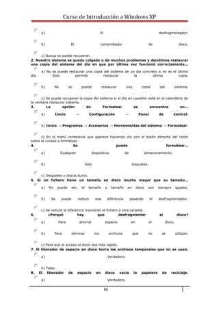 Curso de Introducción a Windows XP
a) El desfragmentador.
b) El comprobador de disco.
c) Nunca se puede recuperar.
2. Nuestro sistema se queda colgado o da muchos problemas y decidimos restaurar
una copia del sistema del día en que por última vez funcionó correctamente...
a) No se puede restaurar una copia del sistema de un día concreto si no es el último
día. Sólo permite restaurar la última copia.
b) No se puede restaurar una copia del sistema.
c) Se puede recuperar la copia del sistema si el día en cuestión está en el calendario de
la ventana restaurar sistema.
3. La opción de Formatear se encuentra en...
a) Inicio → Configuración → Panel de Control.
b) Inicio → Programas → Accesorios → Herramientas del sistema → Formatear.
c) En el menú contextual que aparece haciendo clic con el botón derecho del ratón
sobre la unidad a formatear.
4. Se puede formatear...
a) Cualquier dispositivo de almacenamiento.
b) Sólo disquetes.
c) Disquetes y discos duros.
5. Si un fichero tiene un tamaño en disco mucho mayor que su tamaño...
a) No puede ser, el tamaño y tamaño en disco son siempre iguales.
b) Se puede reducir esa diferencia pasando el desfragmentador.
c) Se reduce la diferencia moviendo el fichero a otra carpeta.
6. ¿Porqué hay que desfragmentar el disco?
a) Para ahorrar espacio en el disco.
b) Para eliminar los archivos que no se utilizan.
c) Para que el acceso al disco sea más rapido.
7. El liberador de espacio en disco borra los archivos temporales que no se usan.
a) Verdadero.
b) Falso.
8. El liberador de espacio en disco vacia la papelera de reciclaje.
a) Verdadero.
86
 