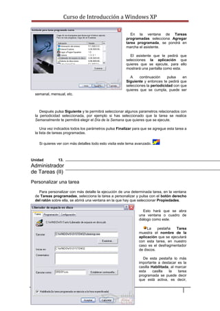 Curso de Introducción a Windows XP
En la ventana de Tareas
programadas selecciona Agregar
tarea programada, se pondrá en
marcha el asistente.
El asistente que te pedirá que
selecciones la aplicación que
quieres que se ejecute, para ello
mostrará una pantalla como esta.
A continuación pulsa en
Siguiente y entonces te pedirá que
selecciones la periodicidad con que
quieres que se cumpla, puede ser
semanal, mensual, etc.
Después pulsa Siguiente y te permitirá seleccionar algunos parametros relacionados con
la periodicidad seleccionada, por ejemplo si has seleccionado que la tarea se realice
Semanalmente te permitirá elegir el Día de la Semana que quieres que se ejecute.
Una vez indicados todos los parámetros pulsa Finalizar para que se agregue esta tarea a
la lista de tareas programadas.
Si quieres ver con más detalles todo esto visita este tema avanzado.
Unidad 13.
Administrador
de Tareas (II)
Personalizar una tarea
Para personalizar con más detalle la ejecución de una determinada tarea, en la ventana
de Tareas programadas, selecciona la tarea a personalizar y pulsa con el botón derecho
del ratón sobre ella, se abrirá una ventana en la que hay que seleccionar Propiedades.
Esto hará que se abra
una ventana o cuadro de
diálogo como este.
La pestaña Tarea
muestra el nombre de la
aplicación que se ejecutará
con esta tarea, en nuestro
caso es el desfragmentador
de discos.
De esta pestaña lo más
importante a destacar es la
casilla Habilitada, al marcar
esta casilla la tarea
programada se puede decir
que está activa, es decir,
88
 