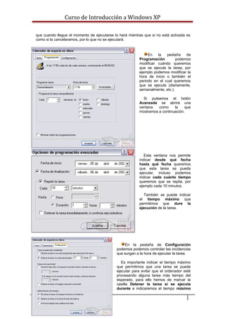 Curso de Introducción a Windows XP
que cuando llegue el momento de ejecutarse lo hará mientras que si no está activada es
como si la cancelaramos, por lo que no se ejecutará.
En la pestaña de
Programación podemos
modificar cuándo queremos
que se ejecute la tarea, por
ejemplo podemos modificar la
hora de inicio o también el
periodo en el cual queremos
que se ejecute (diariamente,
semanalmente, etc.).
Si pulsamos el botón
Avanzada se abrirá una
ventana como la que
mostramos a continuación.
Esta ventana nos permite
indicar desde qué fecha
hasta qué fecha queremos
que esta tarea se pueda
ejecutar, incluso podemos
indicar cada cuánto tiempo
queremos que se repita, por
ejemplo cada 10 minutos.
También se puede indicar
el tiempo máximo que
permitimos que dure la
ejecución de la tarea.
En la pestaña de Configuración
podemos podemos controlar las incidencias
que surgan a la hora de ejecutar la tarea.
Es importante indicar el tiempo máximo
que permitimos que una tarea se puede
ejecutar para evitar que el ordenador esté
procesando alguna tarea más tiempo del
esperado, para ello hemos de marcar la
casilla Detener la tarea si se ejecuta
durante e indicaremos el tiempo máximo
89
 