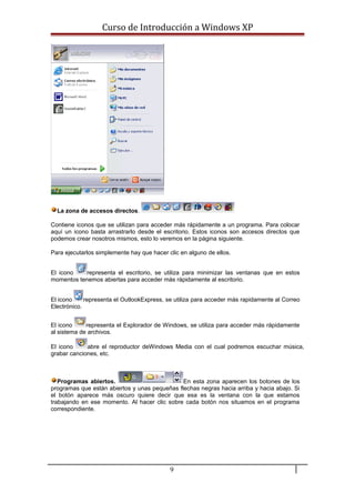 Curso de Introducción a Windows XP
La zona de accesos directos.
Contiene iconos que se utilizan para acceder más rápidamente a un programa. Para colocar
aquí un icono basta arrastrarlo desde el escritorio. Estos iconos son accesos directos que
podemos crear nosotros mismos, esto lo veremos en la página siguiente.
Para ejecutarlos simplemente hay que hacer clic en alguno de ellos.
El icono representa el escritorio, se utiliza para minimizar las ventanas que en estos
momentos tenemos abiertas para acceder más rápidamente al escritorio.
El icono representa el OutlookExpress, se utiliza para acceder más rapidamente al Correo
Electrónico.
El icono representa el Explorador de Windows, se utiliza para acceder más rápidamente
al sistema de archivos.
El icono abre el reproductor deWindows Media con el cual podremos escuchar música,
grabar canciones, etc.
Programas abiertos. En esta zona aparecen los botones de los
programas que están abiertos y unas pequeñas flechas negras hacia arriba y hacia abajo. Si
el botón aparece más oscuro quiere decir que esa es la ventana con la que estamos
trabajando en ese momento. Al hacer clic sobre cada botón nos situamos en el programa
correspondiente.
9
 