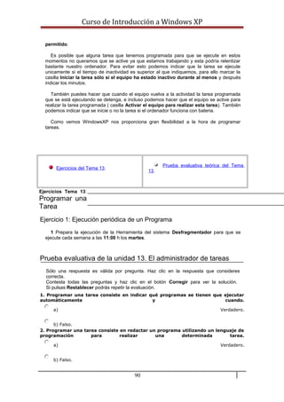 Curso de Introducción a Windows XP
permitido.
Es posible que alguna tarea que tenemos programada para que se ejecute en estos
momentos no queramos que se active ya que estamos trabajando y esta podría relentizar
bastante nuestro ordenador. Para evitar esto podemos indicar que la tarea se ejecute
unicamente si el tiempo de inactividad es superior al que indiquemos, para ello marcar la
casilla Iniciar la tarea sólo si el equipo ha estado inactivo durante al menos y después
indicar los minutos.
También puedes hacer que cuando el equipo vuelva a la actividad la tarea programada
que se está ejecutando se detenga, e incluso podemos hacer que el equipo se active para
realizar la tarea programada ( casilla Activar el equipo para realizar esta tarea). También
podemos indicar que se inicie o no la tarea si el ordenador funciona con bateria.
Como vemos WindowsXP nos proporciona gran flexibilidad a la hora de programar
tareas.
Ejercicios del Tema 13.
Prueba evaluativa teórica del Tema
13.
Ejercicios Tema 13:
Programar una
Tarea
Ejercicio 1: Ejecución periódica de un Programa
1 Prepara la ejecución de la Herramienta del sistema Desfragmentador para que se
ejecute cada semana a las 11:00 h los martes.
Prueba evaluativa de la unidad 13. El administrador de tareas
Sólo una respuesta es válida por pregunta. Haz clic en la respuesta que consideres
correcta.
Contesta todas las preguntas y haz clic en el botón Corregir para ver la solución.
Si pulsas Restablecer podrás repetir la evaluación.
1. Programar una tarea consiste en indicar qué programas se tienen que ejecutar
automáticamente y cuando.
a) Verdadero.
b) Falso.
2. Programar una tarea consiste en redactar un programa utilizando un lenguaje de
programación para realizar una determinada tarea.
a) Verdadero.
b) Falso.
90
 