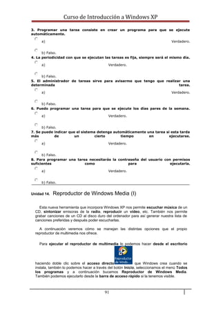 Curso de Introducción a Windows XP
3. Programar una tarea consiste en crear un programa para que se ejecute
automáticamente.
a) Verdadero.
b) Falso.
4. La periodicidad con que se ejecutan las tareas es fija, siempre será el mismo día.
a) Verdadero.
b) Falso.
5. El administrador de tareas sirve para avisarme que tengo que realizar una
determinada tarea.
a) Verdadero.
b) Falso.
6. Puedo programar una tarea para que se ejecute los días pares de la semana.
a) Verdadero.
b) Falso.
7. Se puede indicar que el sistema detenga automáticamente una tarea si esta tarda
más de un cierto tiempo en ejecutarse.
a) Verdadero.
b) Falso.
8. Para programar una tarea necesitarás la contraseña del usuario con permisos
suficientes como para ejecutarla.
a) Verdadero.
b) Falso.
Unidad 14. Reproductor de Windows Media (I)
Esta nueva herramienta que incorpora Windows XP nos permite escuchar música de un
CD, sintonizar emisoras de la radio, reproducir un vídeo, etc. También nos permite
grabar canciones de un CD al disco duro del ordenador para así generar nuestra lista de
canciones preferidas y después poder escucharlas.
A continuación veremos cómo se manejan las distintas opciones que el propio
reproductor de multimedia nos ofrece.
Para ejecutar el reproductor de multimedia lo podemos hacer desde el escritorio
haciendo doble clic sobre el acceso directo que Windows crea cuando se
instala, también lo podemos hacer a través del botón Inicio, seleccionamos el menú Todos
los programas y a continuación bucamos Reproductor de Windows Media.
También podemos ejecutarlo desde la barra de acceso rápido si la tenemos visible.
91
 