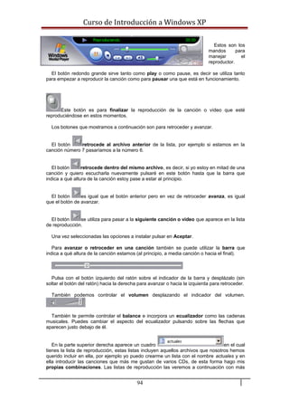 Curso de Introducción a Windows XP
Estos son los
mandos para
manejar el
reproductor.
El botón redondo grande sirve tanto como play o como pause, es decir se utiliza tanto
para empezar a reproducir la canción como para pausar una que está en funcionamiento.
Este botón es para finalizar la reproducción de la canción o vídeo que esté
reproduciéndose en estos momentos.
Los botones que mostramos a continuación son para retroceder y avanzar.
El botón retrocede al archivo anterior de la lista, por ejemplo si estamos en la
canción número 7 pasaríamos a la número 6.
El botón retrocede dentro del mismo archivo, es decir, si yo estoy en mitad de una
canción y quiero escucharla nuevamente pulsaré en este botón hasta que la barra que
indica a qué altura de la canción estoy pase a estar al principio.
El botón es igual que el botón anterior pero en vez de retroceder avanza, es igual
que el botón de avanzar.
El botón se utiliza para pasar a la siguiente canción o video que aparece en la lista
de reproducción.
Una vez seleccionadas las opciones a instalar pulsar en Aceptar.
Para avanzar o retroceder en una canción también se puede utilizar la barra que
indica a qué altura de la canción estamos (al principio, a media canción o hacia el final).
Pulsa con el botón izquierdo del ratón sobre el indicador de la barra y desplázalo (sin
soltar el botón del ratón) hacia la derecha para avanzar o hacia la izquierda para retroceder.
También podemos controlar el volumen desplazando el indicador del volumen.
También te permite controlar el balance e incorpora un ecualizador como las cadenas
musicales. Puedes cambiar el aspecto del ecualizador pulsando sobre las flechas que
aparecen justo debajo de él.
En la parte superior derecha aparece un cuadro en el cual
tienes la lista de reproducción, estas listas incluyen aquellos archivos que nosotros hemos
querido incluir en ella, por ejemplo yo puedo crearme un lista con el nombre actuales y en
ella introducir las canciones que más me gustan de varios CDs, de esta forma hago mis
propias combinaciones. Las listas de reproducción las veremos a continuación con más
94
 