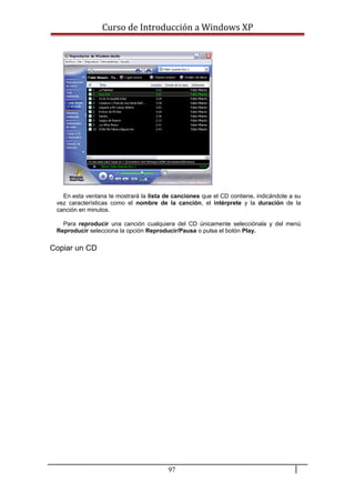 Curso de Introducción a Windows XP
En esta ventana te mostrará la lista de canciones que el CD contiene, indicándote a su
vez características como el nombre de la canción, el intérprete y la duración de la
canción en minutos.
Para reproducir una canción cualquiera del CD únicamente selecciónala y del menú
Reproducir selecciona la opción Reproducir/Pausa o pulsa el botón Play.
Copiar un CD
97
 