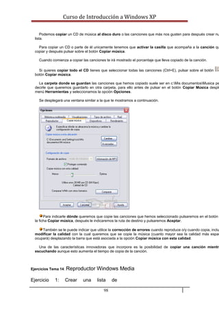 Curso de Introducción a Windows XP
Podemos copiar un CD de música al disco duro o las canciones que más nos gusten para después crear nu
lista.
Para copiar un CD o parte de él unicamente tenemos que activar la casilla que acompaña a la canción qu
copiar y después pulsar sobre el botón Copiar música.
Cuando comienza a copiar las canciones te irá mostrado el porcentaje que lleva copiado de la canción.
Si quieres copiar todo el CD tienes que seleccionar todas las canciones (Ctrl+E), pulsar sobre el botón
botón Copiar música.
La carpeta donde se guardan las canciones que hemos copiado suele ser en c:Mis documentosMusica pe
decirle que queremos guardarlo en otra carpeta, para ello antes de pulsar en el botón Copiar Música desple
menú Herramientas y seleccionamos la opción Opciones.
Se desplegará una ventana similar a la que te mostramos a continuación.
Para indicarle dónde queremos que copie las canciones que hemos seleccionado pulsaremos en el botón
la ficha Copiar música, después le indicaremos la ruta de destino y pulsaremos Aceptar.
También se le puede indicar que utilice la corrección de errores cuando reproduce o/y cuando copia, inclu
modificar la calidad con la cual queremos que se copie la música (cuanto mayor sea la calidad más espac
ocupará) desplazando la barra que está asociada a la opción Copiar música con esta calidad.
Una de las características innovadoras que incorpora es la posibilidad de copiar una canción mientra
escuchando aunque esto aumenta el tiempo de copia de la canción.
Ejercicios Tema 14: Reproductor Windows Media
Ejercicio 1: Crear una lista de
98
 