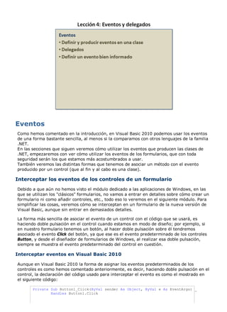 Como hemos comentado en la introducción, en Visual Basic 2010 podemos usar los eventos
de una forma bastante sencilla, al menos si la comparamos con otros lenguajes de la familia
.NET.
En las secciones que siguen veremos cómo utilizar los eventos que producen las clases de
.NET, empezaremos con ver cómo utilizar los eventos de los formularios, que con toda
seguridad serán los que estamos más acostumbrados a usar.
También veremos las distintas formas que tenemos de asociar un método con el evento
producido por un control (que al fin y al cabo es una clase).
Interceptar los eventos de los controles de un formulario
Debido a que aún no hemos visto el módulo dedicado a las aplicaciones de Windows, en las
que se utilizan los "clásicos" formularios, no vamos a entrar en detalles sobre cómo crear un
formulario ni como añadir controles, etc., todo eso lo veremos en el siguiente módulo. Para
simplificar las cosas, veremos cómo se interceptan en un formulario de la nueva versión de
Visual Basic, aunque sin entrar en demasiados detalles.
La forma más sencilla de asociar el evento de un control con el código que se usará, es
haciendo doble pulsación en el control cuando estamos en modo de diseño; por ejemplo, si
en nuestro formulario tenemos un botón, al hacer doble pulsación sobre él tendremos
asociado el evento Click del botón, ya que ese es el evento predeterminado de los controles
Button, y desde el diseñador de formularios de Windows, al realizar esa doble pulsación,
siempre se muestra el evento predeterminado del control en cuestión.
Interceptar eventos en Visual Basic 2010
Aunque en Visual Basic 2010 la forma de asignar los eventos predeterminados de los
controles es como hemos comentado anteriormente, es decir, haciendo doble pulsación en el
control, la declaración del código usado para interceptar el evento es como el mostrado en
el siguiente código:
Private Sub Button1_Click(ByVal sender As Object, ByVal e As EventArgs) _
Handles Button1.Click
 